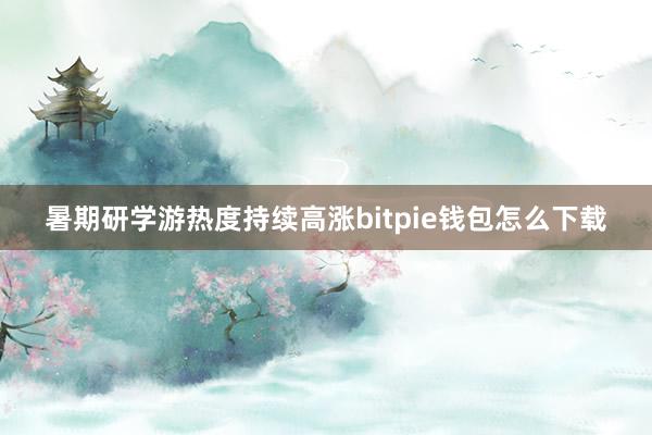 暑期研学游热度持续高涨bitpie钱包怎么下载