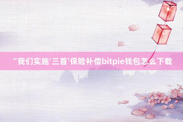 “我们实施‘三首’保险补偿bitpie钱包怎么下载