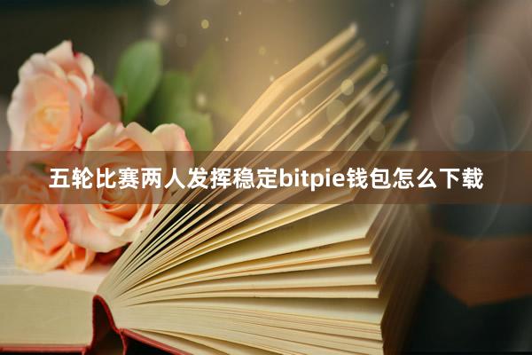 五轮比赛两人发挥稳定bitpie钱包怎么下载