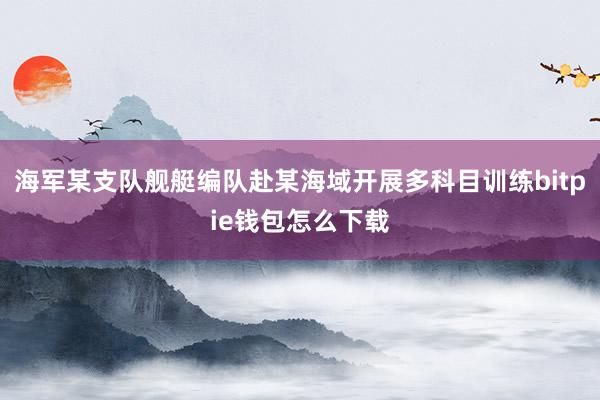 海军某支队舰艇编队赴某海域开展多科目训练bitpie钱包怎么下载