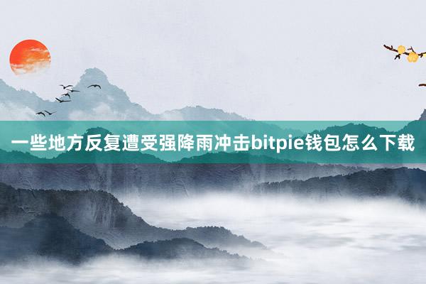 一些地方反复遭受强降雨冲击bitpie钱包怎么下载