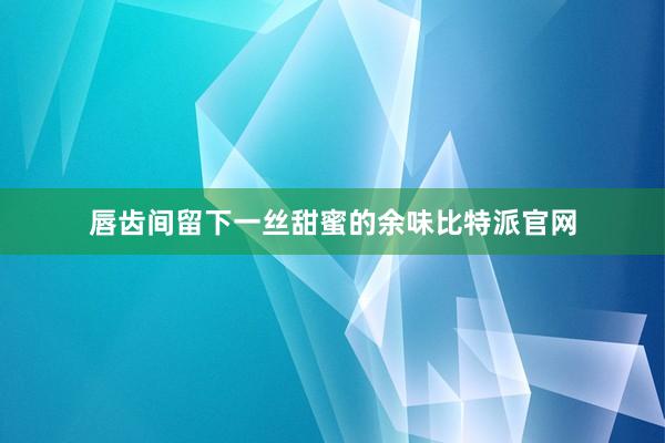 唇齿间留下一丝甜蜜的余味比特派官网