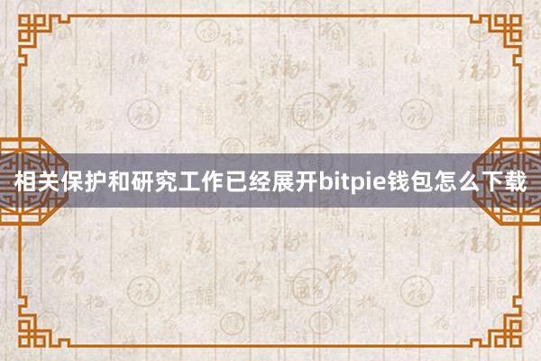 相关保护和研究工作已经展开bitpie钱包怎么下载