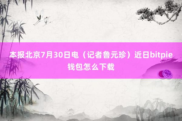 本报北京7月30日电（记者鲁元珍）近日bitpie钱包怎么下载