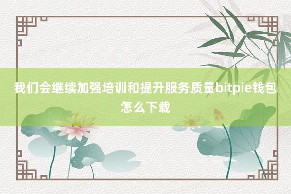 我们会继续加强培训和提升服务质量bitpie钱包怎么下载