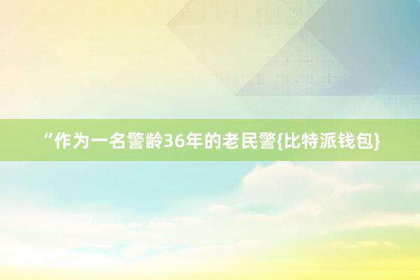 “作为一名警龄36年的老民警{比特派钱包}